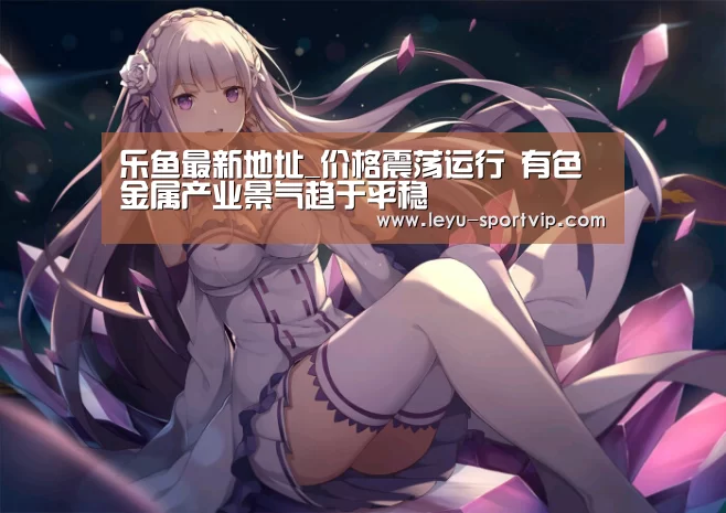 乐鱼最新地址_价格震荡运行 有色金属产业景气趋于平稳(图1) 乐鱼最新地址