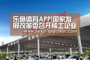 乐鱼体育APP|国家发展改革委召开稀土企业座谈会 听取对推动稀土行业高质量发展的意见建议(图1) 乐鱼最新地址